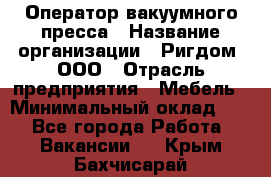 Оператор вакуумного пресса › Название организации ­ Ригдом, ООО › Отрасль предприятия ­ Мебель › Минимальный оклад ­ 1 - Все города Работа » Вакансии   . Крым,Бахчисарай